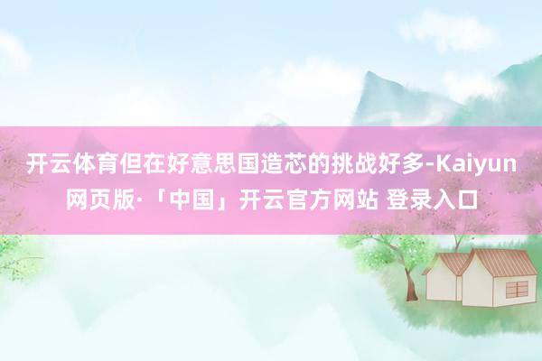 开云体育但在好意思国造芯的挑战好多-Kaiyun网页版·「中国」开云官方网站 登录入口