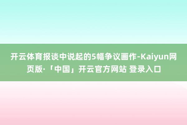 开云体育报谈中说起的5幅争议画作-Kaiyun网页版·「中国」开云官方网站 登录入口