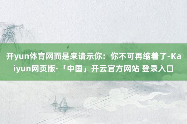 开yun体育网而是来请示你：你不可再缩着了-Kaiyun网页版·「中国」开云官方网站 登录入口