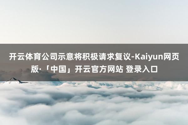 开云体育公司示意将积极请求复议-Kaiyun网页版·「中国」开云官方网站 登录入口