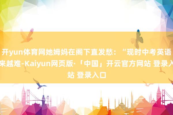 开yun体育网她姆妈在阁下直发愁：“现时中考英语越来越难-Kaiyun网页版·「中国」开云官方网站 登录入口