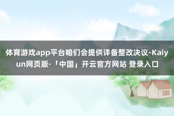 体育游戏app平台咱们会提供详备整改决议-Kaiyun网页版·「中国」开云官方网站 登录入口