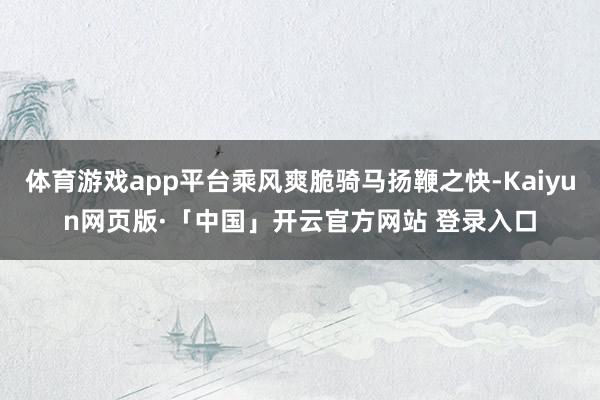体育游戏app平台乘风爽脆骑马扬鞭之快-Kaiyun网页版·「中国」开云官方网站 登录入口