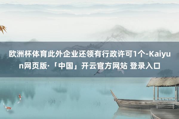 欧洲杯体育此外企业还领有行政许可1个-Kaiyun网页版·「中国」开云官方网站 登录入口