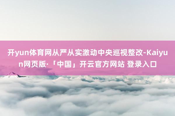 开yun体育网从严从实激动中央巡视整改-Kaiyun网页版·「中国」开云官方网站 登录入口