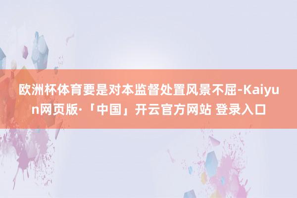 欧洲杯体育　　要是对本监督处置风景不屈-Kaiyun网页版·「中国」开云官方网站 登录入口