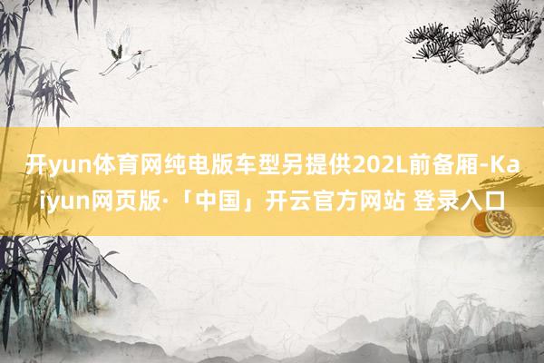 开yun体育网纯电版车型另提供202L前备厢-Kaiyun网页版·「中国」开云官方网站 登录入口