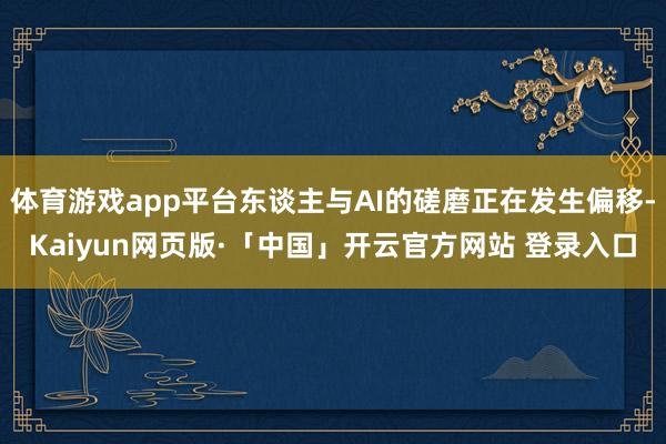 体育游戏app平台东谈主与AI的磋磨正在发生偏移-Kaiyun网页版·「中国」开云官方网站 登录入口