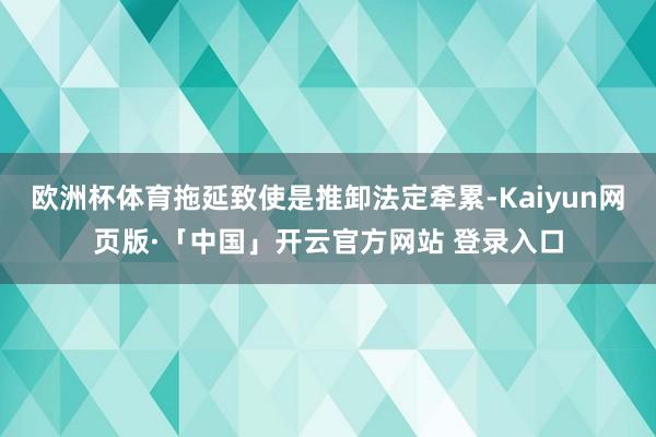 欧洲杯体育拖延致使是推卸法定牵累-Kaiyun网页版·「中国」开云官方网站 登录入口